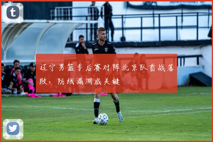 辽宁男篮季后赛对阵北京队首战落败,防线漏洞成关键
