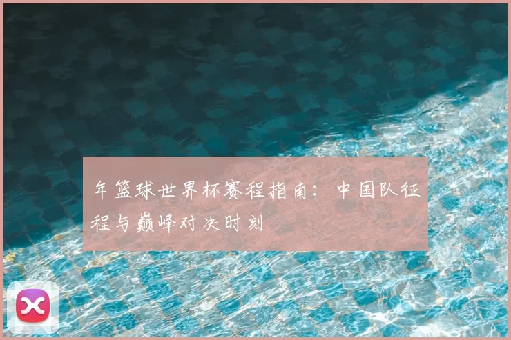 年篮球世界杯赛程指南:中国队征程与巅峰对决时刻