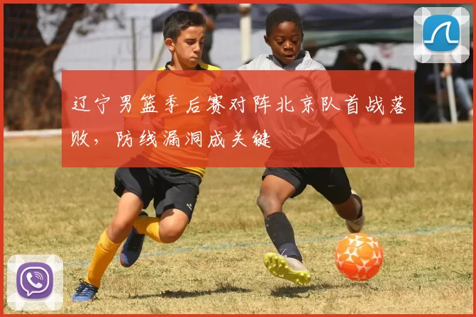 辽宁男篮季后赛对阵北京队首战落败，防线漏洞成关键