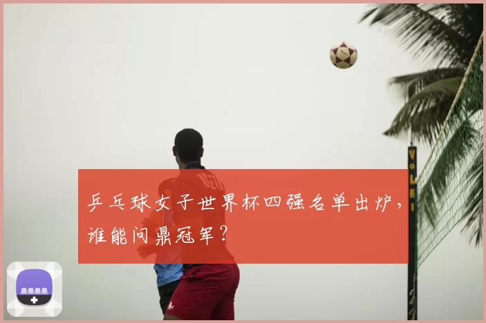 乒乓球女子世界杯四强名单出炉,谁能问鼎冠军?