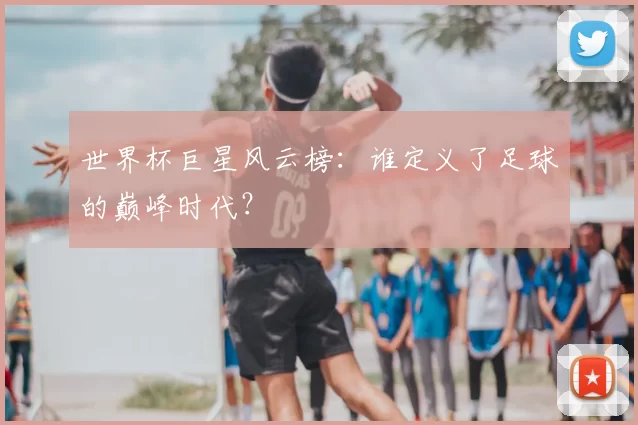 世界杯巨星风云榜:谁定义了足球的巅峰时代?