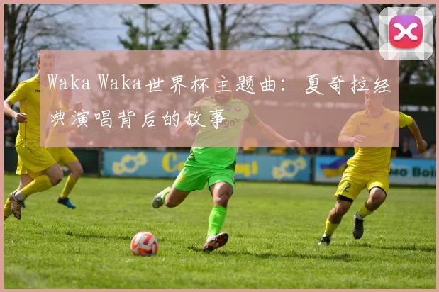 Waka Waka世界杯主题曲:夏奇拉经典演唱背后的故事