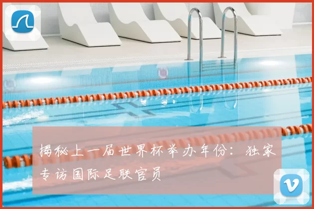 揭秘上一届世界杯举办年份:独家专访国际足联官员