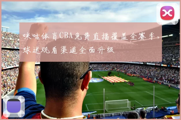 咪咕体育CBA免费直播覆盖全赛季，球迷观看渠道全面升级