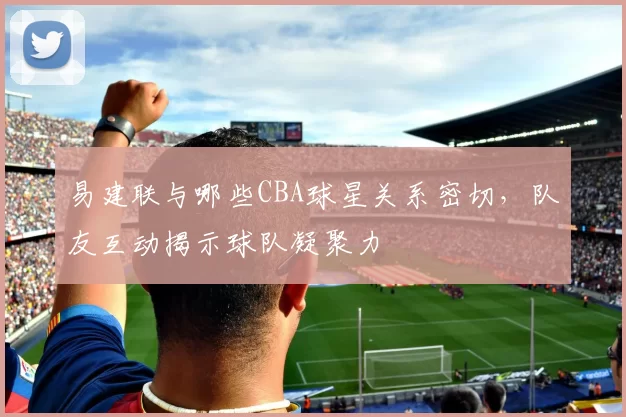 易建联与哪些CBA球星关系密切，队友互动揭示球队凝聚力