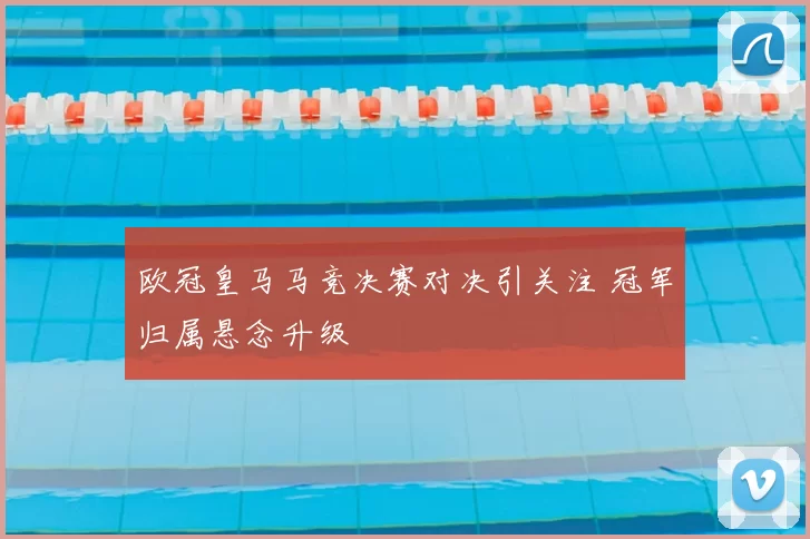 欧冠皇马马竞决赛对决引关注 冠军归属悬念升级