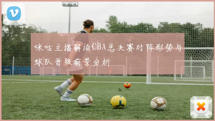 咪咕主播解读CBA总决赛对阵形势与球队晋级前景分析