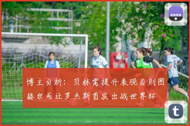 博主分析：贝林需提升表现否则图赫尔或让罗杰斯首发出战世界杯