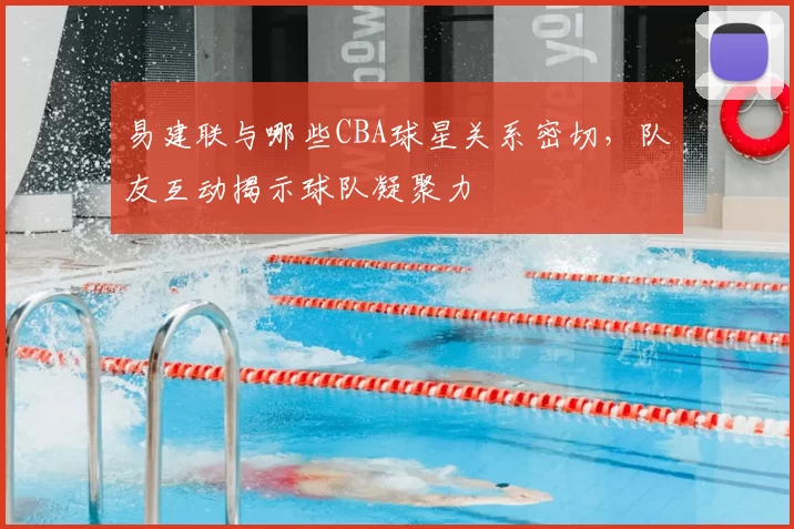 易建联与哪些CBA球星关系密切，队友互动揭示球队凝聚力