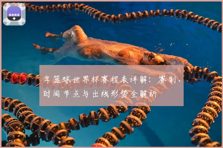 年篮球世界杯赛程表详解:赛制、时间节点与出线形势全解析