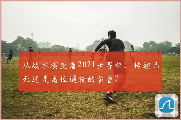 从战术演变看2021世界杯:传控已死还是高位逼抢的黄昏?
