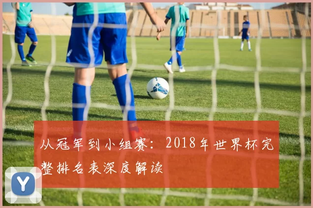 从冠军到小组赛：2018年世界杯完整排名表深度解读