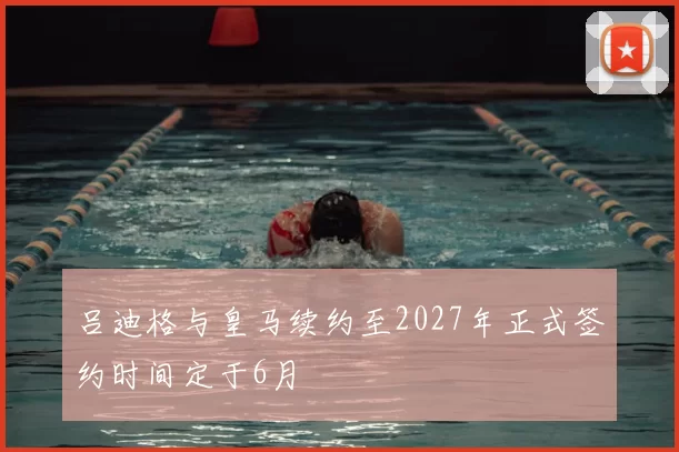 吕迪格与皇马续约至2027年正式签约时间定于6月