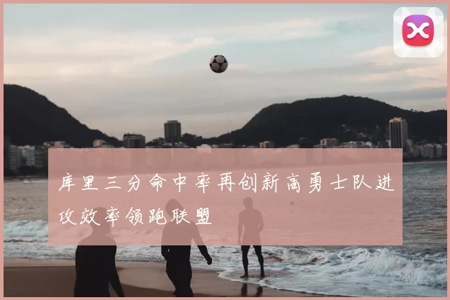 库里三分命中率再创新高勇士队进攻效率领跑联盟