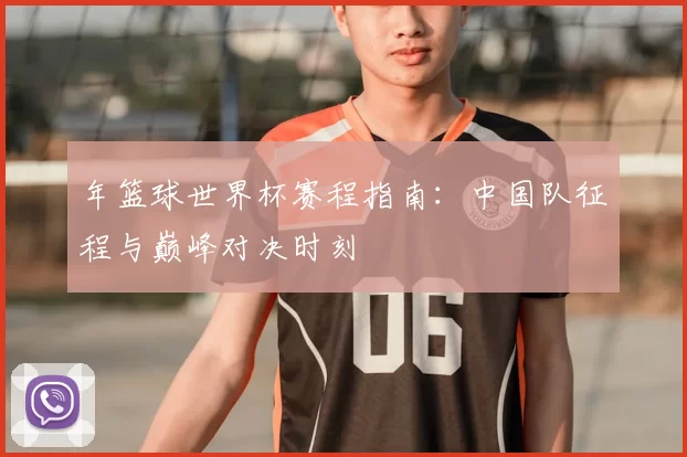 年篮球世界杯赛程指南:中国队征程与巅峰对决时刻