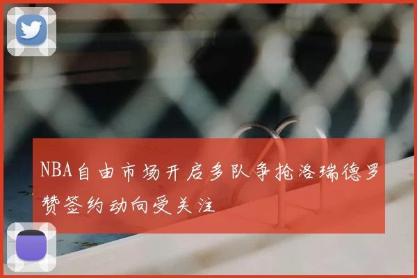 NBA自由市场开启多队争抢洛瑞德罗赞签约动向受关注