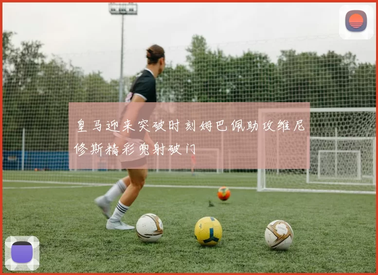 皇马迎来突破时刻姆巴佩助攻维尼修斯精彩兜射破门