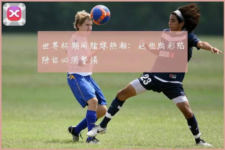 世界杯期间赌球热潮:这些购彩陷阱你必须警惕