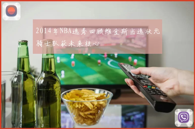 2014年NBA选秀回顾维金斯当选状元骑士队获未来核心