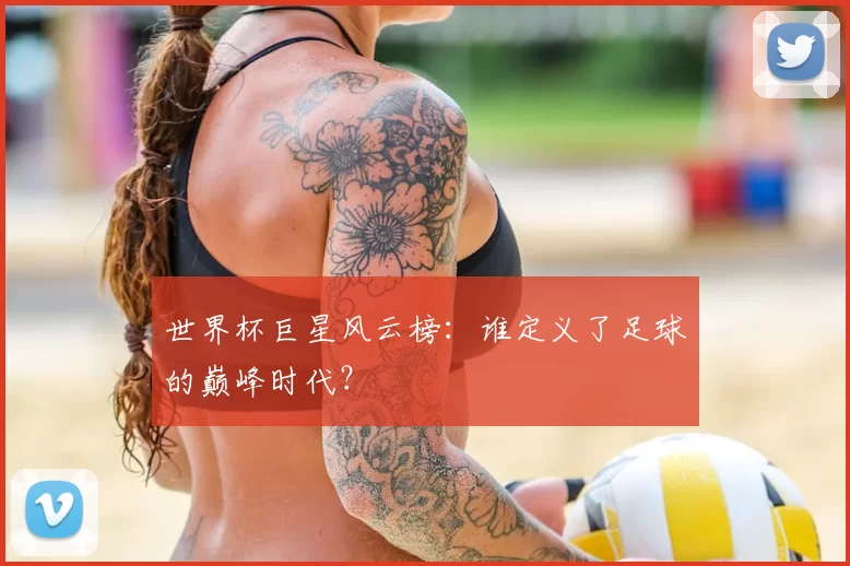世界杯巨星风云榜:谁定义了足球的巅峰时代?