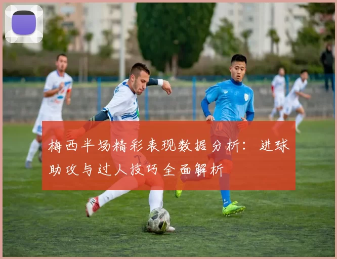 梅西半场精彩表现数据分析：进球助攻与过人技巧全面解析