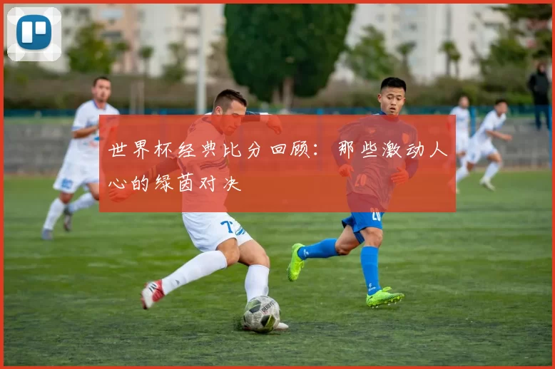 世界杯经典比分回顾:那些激动人心的绿茵对决