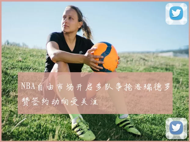 NBA自由市场开启多队争抢洛瑞德罗赞签约动向受关注