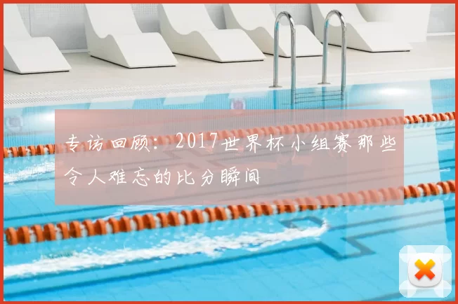 专访回顾:2017世界杯小组赛那些令人难忘的比分瞬间