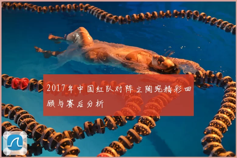 2017年中国红队对阵立陶宛精彩回顾与赛后分析