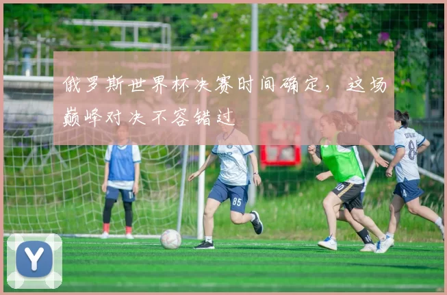 俄罗斯世界杯决赛时间确定,这场巅峰对决不容错过